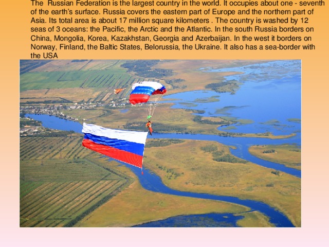 The Russian Federation is the largest country in the world. It occupies about one - seventh of the earth’s surface. Russia covers the eastern part of Europe and the northern part of Asia. Its total area is about 17 million square kilometers . The country is washed by 12 seas of 3 oceans: the Pacific, the Arctic and the Atlantic. In the south Russia borders on China, Mongolia, Korea, Kazakhstan, Georgia and Azerbaijan. In the west it borders on Norway, Finland, the Baltic States, Belorussia, the Ukraine. It also has a sea-border with the USA РОССИЯ