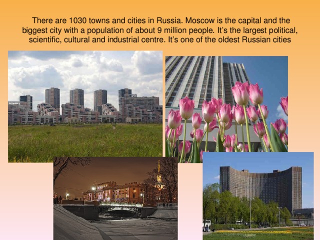 There are 1030 towns and cities in Russia. Moscow is the capital and the biggest city with a population of about 9 million people. It’s the largest political, scientific, cultural and industrial centre. It’s one of the oldest Russian cities