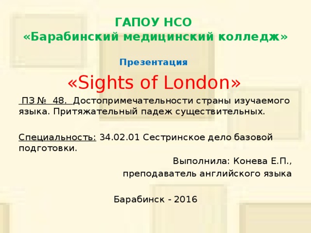 ГАПОУ НСО  «Барабинский медицинский колледж» Презентация «Sights of London»   ПЗ № 48. Достопримечательности страны изучаемого языка. Притяжательный падеж существительных. Специальность: 34.02.01 Сестринское дело базовой подготовки. Выполнила: Конева Е.П., преподаватель английского языка Барабинск - 2016