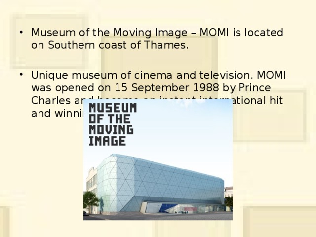 Museum of the Moving Image – MOMI  is located on Southern coast of Thames. Unique museum of cinema and television. MOMI was opened on 15 September 1988 by Prince Charles and became an instant international hit and winning 18 awards.