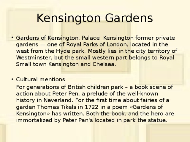 Kensington Gardens Gardens of Kensington, Palace Kensington former private gardens — one of Royal Parks of London, located in the west from the Hyde park. Mostly lies in the city territory of Westminster, but the small western part belongs to Royal Small town Kensington and Chelsea. Cultural mentions  For generations of British children park – a book scene of action about Peter Pen, a prelude of the well-known history in Neverland. For the first time about fairies of a garden Thomas Tikels in 1722 in a poem «Gardens of Kensington» has written. Both the book, and the hero are immortalized by Peter Pan's located in park the statue.