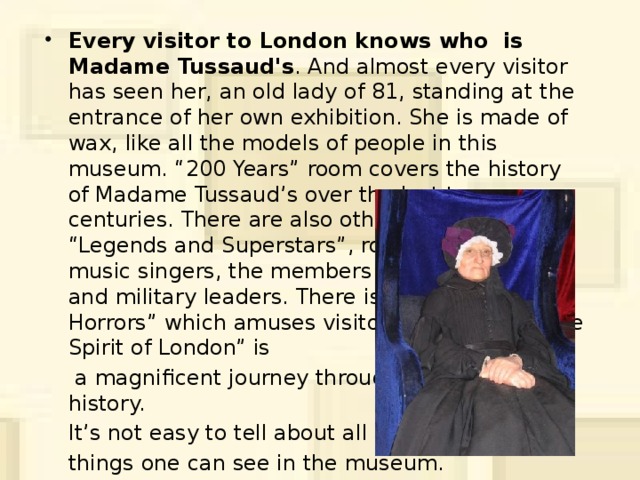 Every visitor to London knows who is Madame Tussaud's . And almost every visitor has seen her, an old lady of 81, standing at the entrance of her own exhibition. She is made of wax, like all the models of people in this museum. “200 Years” room covers the history of Madame Tussaud’s over the last two centuries. There are also other rooms, such as: “Legends and Superstars”, rooms with popular music singers, the members of royal families and military leaders. There is the “Chamber of Horrors” which amuses visitors very much. “The Spirit of London” is