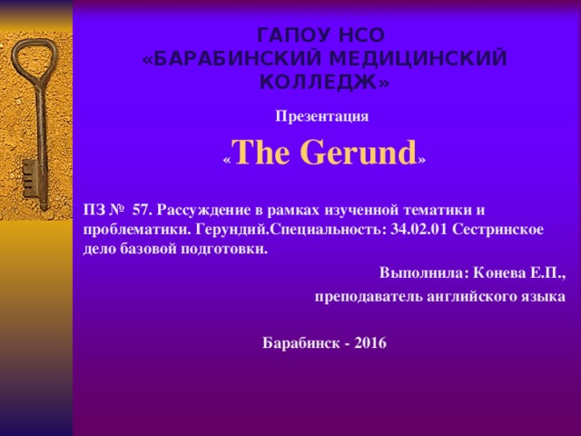 ГАПОУ НСО  «БАРАБИНСКИЙ МЕДИЦИНСКИЙ КОЛЛЕДЖ» Презентация « The Gerund »  ПЗ № 57. Рассуждение в рамках изученной тематики и проблематики. Герундий.Специальность: 34.02.01 Сестринское дело базовой подготовки. Выполнила: Конева Е.П., преподаватель английского языка  Барабинск - 2016