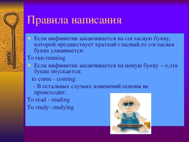 Правила написания Если инфинитив заканчивается на согласную букву, которой предшествует краткий гласный,то согласная буква удваивается: To run-running Если инфинитив заканчивается на немую букву – е,эта буква опускается:  to come  - coming  - В остальных случаях изменений основы не происходит: To read  - reading To study- studying