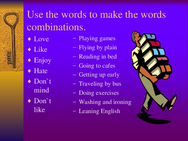 Use the words to make the words combinations. Love Like Enjoy Hate Don`t mind Don`t like Playing games Flying by plain Reading in bed Going to cafes Getting up early Traveling by bus Doing exercises Washing and ironing Leaning English  Playing games Flying by plain Reading in bed Going to cafes Getting up early Traveling by bus Doing exercises Washing and ironing Leaning English