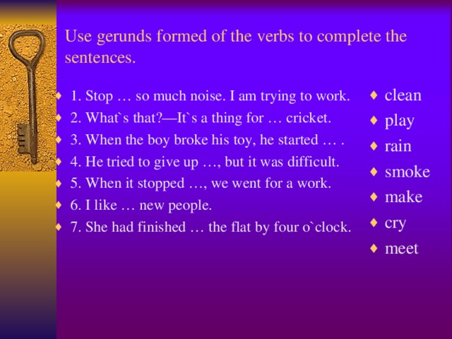 Use gerunds formed of the verbs to complete the sentences .  clean play rain smoke make cry meet  1. Stop … so much noise. I am trying to work. 2. What`s that?—It`s a thing for … cricket. 3. When the boy broke his toy, he started … . 4. He tried to give up …, but it was difficult. 5. When it stopped …, we went for a work. 6. I like … new people. 7. She had finished … the flat by four o`clock.