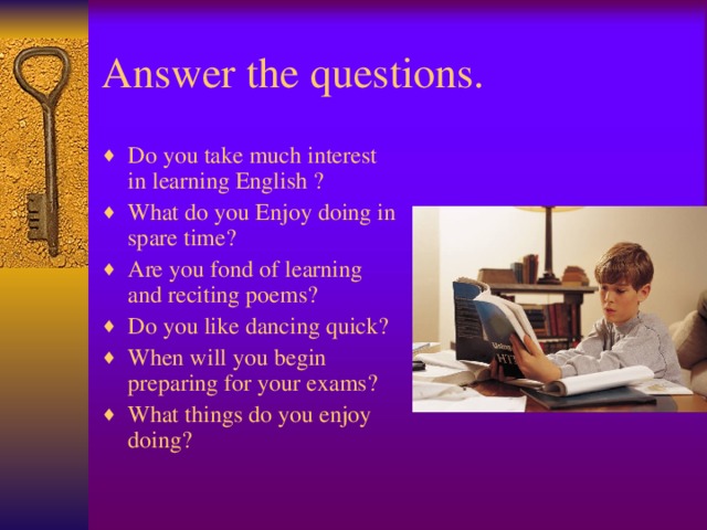 Answer the questions. Do you take much interest in learning English ? What do you Enjoy doing in spare time? Are you fond of learning and reciting poems? Do you like dancing quick? When will you begin preparing for your exams? What things do you enjoy doing?