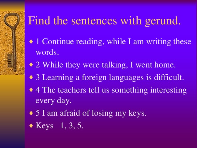 Find the sentences with gerund. 1 Continue reading, while I am writing these words. 2 While they were talking, I went home. 3 Learning a foreign languages is difficult. 4 The teachers tell us something interesting every day. 5 I am afraid of losing my keys. Keys 1, 3, 5.