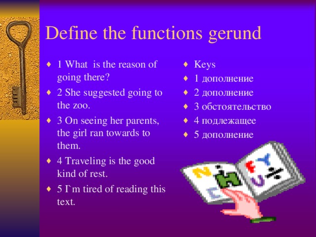 Define the functions gerund 1 What is the reason of going there? 2 She suggested going to the zoo. 3 On seeing her parents, the girl ran towards to them. 4 Traveling is the good kind of rest. 5 I`m tired of reading this text. Keys 1 дополнение 2 дополнение 3 обстоятельство 4 подлежащее 5 дополнение