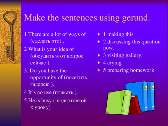 Make the sentences using gerund. 1 There are a lot of ways of ( сделать это) . 2 What is your idea of ( обсудить этот вопрос сейчас ). 3. Do you have the opportunity of ( посетить галерею ). 4 It`s no use ( плакать ). 5 He is busy ( подготовкой к уроку ) 1 making this 2 discussing this question now. 3 visiting gallery. 4 crying 5 preparing homework