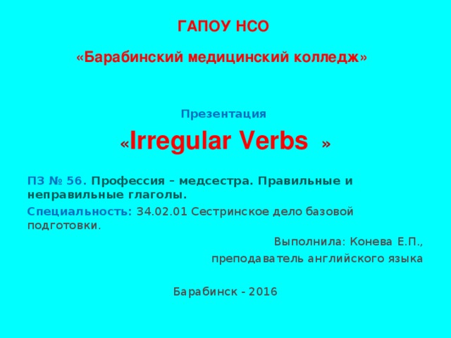 ГАПОУ НСО  «Барабинский медицинский колледж»   Презентация « I rregular Verbs » ПЗ № 56. Профессия – медсестра. Правильные и неправильные глаголы. Специальность: 34.02.01 Сестринское дело базовой подготовки. Выполнила: Конева Е.П., преподаватель английского языка Барабинск - 2016