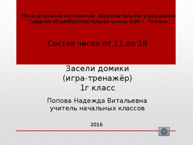 Муниципальное автономное образовательное учреждение Средняя общеобразовательная школа №69 г. Тюмень Состав чисел от 11 до 18 Засели домики  (игра-тренажёр)  1г класс Попова Надежда Витальевна учитель начальных классов 2016