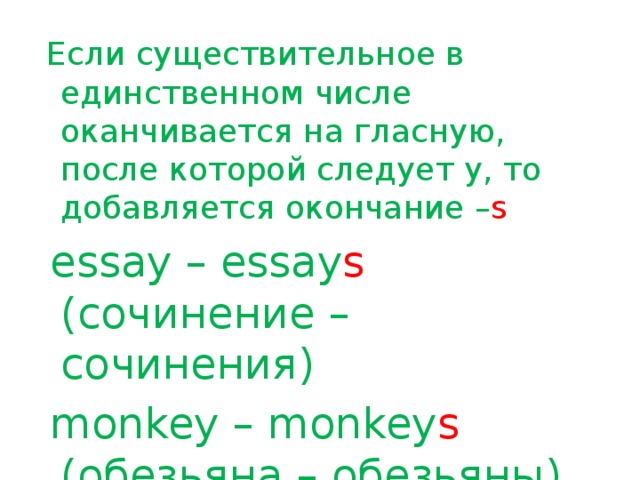 Если существительное в единственном числе оканчивается на гласную, после которой следует y, то добавляется окончание – s  essay – essay s (сочинение – сочинения)  monkey – monkey s (обезьяна – обезьяны)