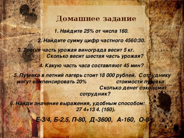 Домашнее задание 1. Найдите 25% от числа 160. 2. Найдите сумму цифр частного 4560:30. 3. Третья часть урожая винограда весит 5 кг. Сколько весит шестая часть урожая? 4. Какую часть часа составляют 45 мин? 5. Путевка в летний лагерь стоит 18 000 рублей. Сотруднику могут компенсировать 20% стоимости путевки. Сколько денег сэкономит сотрудник? 6. Найди значение выражения, удобным способом: 27 4+13 4. (160). Е-3/4,  Б-2,5,  П-80,  Д-3600,  А-160, О-8