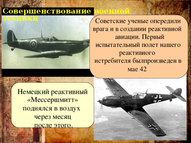 Совершенствование военной техники Советские ученые опередили врага и в создании реактивной  авиации. Первый испытательный полет нашего реактивного истребителя былпроизведен в мае 42   Немецкий реактивный  «Мессершмитт» поднялся в воздух  через месяц  после этого.