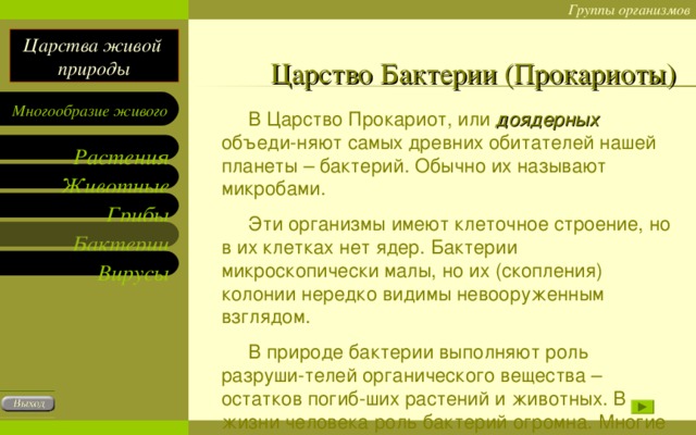 Царство Бактерии (Прокариоты)  В Царство Прокариот, или доядерных объеди-няют самых древних обитателей нашей планеты – бактерий. Обычно их называют микробами.  Эти организмы имеют клеточное строение, но в их клетках нет ядер. Бактерии микроскопически малы, но их (скопления) колонии нередко видимы невооруженным взглядом.  В природе бактерии выполняют роль разруши-телей органического вещества – остатков погиб-ших растений и животных. В жизни человека роль бактерий огромна. Многие из них вызывают бо-лезни человека.