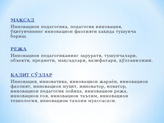 МАҚСАД Инновацион педагогика, педагогик инновация, ўқитувчининг инновацион фаолияти хақида тушунча бериш. РЕЖА Инновацион педагогиканинг зарурати, тушунчалари, объекти, предмети, мақсадлари, вазифалари, қўлланилиши. КАЛИТ СЎЗЛАР Инновация, инноватика, инновацион жараён, инновацион фаолият, инновацион мухит, инноватор, новатор, инновацион педагогик лойиха, инновацион режа, инновацион ғоя, инновацион таълим, инновацион технология, инновацион таълим муассасаси.