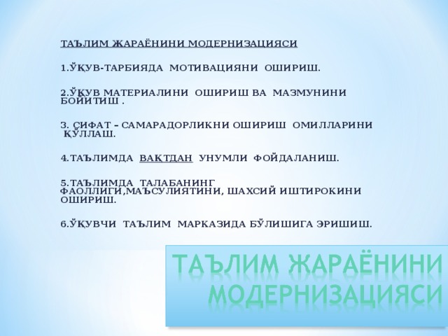 ТАЪЛИМ ЖАРАЁНИНИ МОДЕРНИЗАЦИЯСИ   1.ЎҚУВ-ТАРБИЯДА МОТИВАЦИЯНИ ОШИРИШ.   2.ЎҚУВ МАТЕРИАЛИНИ ОШИРИШ ВА МАЗМУНИНИ БОЙИТИШ .   3. СИФАТ – САМАРАДОРЛИКНИ ОШИРИШ ОМИЛЛАРИНИ ҚЎЛЛАШ.   4.ТАЪЛИМДА ВАҚТДАН УНУМЛИ ФОЙДАЛАНИШ.   5.ТАЪЛИМДА ТАЛАБАНИНГ ФАОЛЛИГИ,МАЪСУЛИЯТИНИ, ШАХСИЙ ИШТИРОКИНИ ОШИРИШ.   6.ЎҚУВЧИ ТАЪЛИМ МАРКАЗИДА БЎЛИШИГА ЭРИШИШ.