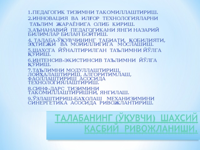 1.ПЕДАГОГИК ТИЗИМНИ ТАКОМИЛЛАШТИРИШ. 2.ИННОВАЦИЯ ВА ИЛҒОР ТЕХНОЛОГИЯЛАРНИ  ТАЪЛИМ ЖАРАЁНИГА ОЛИБ КИРИШ. 3.АЪНАНАВИЙ ПЕДАГОГИКАНИ ЯНГИ НАЗАРИЙ БИЛИМЛАР БИЛАН БОЙТИШ. 4. ТАЛАБА-ЎҚУВЧИНИНГ ТАБИАТИ, ҚОБИЛИЯТИ, ЭҲТИЁЖИ ВА МОЙИЛЛИГИГА МОСЛАШИШ. 5.ШАХСГА ЙЎНАЛТИРИЛГАН ТАЪЛИМНИ ЙЎЛГА ҚЎЙИШ. 6.ИНТЕНСИВ-ЭКИСТИНСИВ ТАЪЛИМНИ ЙЎЛГА ҚЎЙИШ. 7.ТАЪЛИМНИ МОДУЛЛАШТИРИШ, ЛОЙҲАЛАШТИРИШ, АЛГОРИТИМЛАШ, ФАОЛЛАШТИРИШ АСОСИДА ТЕХНОЛОГИЯЛАШТИРИШ. 8.СИНФ-ДАРС ТИЗИМИНИ ТАКОМИЛЛАШТИРИШНИ, ЯНГИЛАШ. 9.ЎЗЛАШТИРИШ-БАҲОЛАШ МЕХАНИЗИМИНИ СИНЕРГЕТИКА АСОСИДА РИВОЖЛАНТИРИШ.