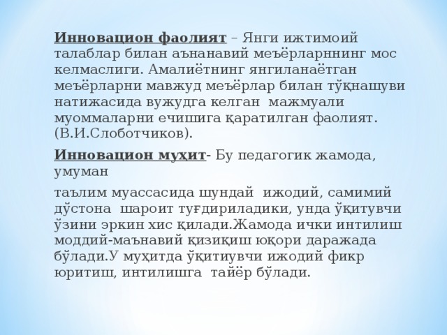 Инновацион фаолият – Янги ижтимоий талаблар билан аънанавий меъёрларннинг мос келмаслиги. Амалиётнинг янгиланаётган меъёрларни мавжуд меъёрлар билан тўқнашуви натижасида вужудга келган мажмуали муоммаларни ечишига қаратилган фаолият.(В.И.Слоботчиков). Инновацион муҳит - Бу педагогик жамода, умуман таълим муассасида шундай ижодий, самимий дўстона шароит туғдириладики, унда ўқитувчи ўзини эркин хис қилади.Жамода ички интилиш моддий - маънавий қизиқиш юқори даражада бўлади.У муҳитда ўқитиувчи ижодий фикр юритиш, интилишга тайёр бўлади.