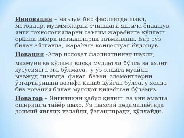 Инновация – маълум бир фаолиятда шакл, методлар, муаммоларни ечишдаги янгича ёндашув, янги технологияларни таълим жараёнига қўллаш орқали юқори натижаларни таъминлаш. Бир сўз билан айтганда, жараёнга концептуал ёндошув. Новация -Агар ислоҳат фаолиятининг шакли, мазмуни ва кўлами қисқа муддатли бўлса ва яхлит хусусиятга эга бўлмаса, у ўз олдига муайян мавжуд тизимда фақат баъзи элементларни ўзгартиришни вазифа қилиб қўйган бўлса, у холда биз новация билан мулоқот қилаётган бўламиз. Новатор – Янгиликни қабул қилиш ва уни амалга оширишга тайёр шахс. Ўз шахсий педамалиётида доимий янглик излайди, ўзлаштиради, қўллайди.