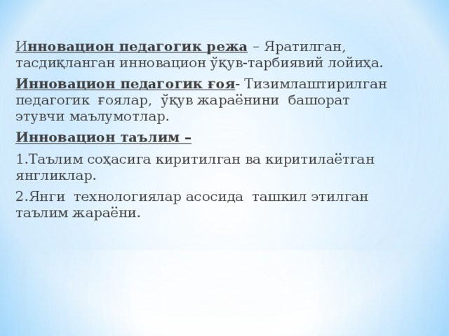 И нновацион педагогик режа  – Яратилган, тасдиқланган инновацион ўқув-тарбиявий лойиҳа. Инновацион педагогик ғоя - Тизимлаштирилган педагогик ғоялар, ўқув жараёнини башорат этувчи маълумотлар. Инновацион таълим –  1.Таълим соҳасига киритилган ва киритилаётган янгликлар. 2.Янги технологиялар асосида ташкил этилган таълим жараёни.  