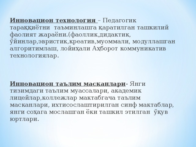 Инновацион технология – Педагогик тараққиётни таъминлашга қаратилган ташкилий фаолият жараёни.(фаоллик,дидактик, ўйинлар,эвристик,креатив,муоммали, модуллашган алгоритимлаш, лойиҳали Аҳборот коммуникатив технологиялар.   Инновацион таълим масканлари - Янги тизимдаги таълим муассалари, академик лицейлар,коллежлар мактабгача таълим масканлари, ихтисослаштирилган синф мактаблар, янги соҳага мослашган ёки ташкил этилган ўқув юртлари.