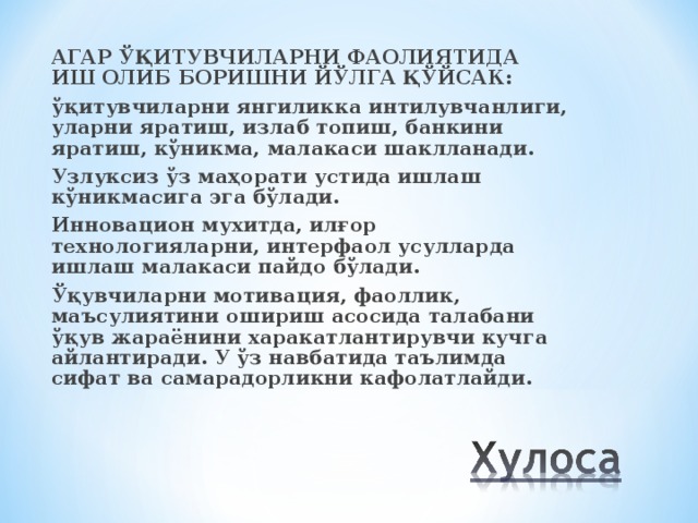 АГАР ЎҚИТУВЧИЛАРНИ ФАОЛИЯТИДА ИШ ОЛИБ БОРИШНИ ЙЎЛГА ҚЎЙСАК: ўқитувчиларни янгиликка интилувчанлиги, уларни яратиш, излаб топиш, банкини яратиш, кўникма, малакаси шаклланади. Узлуксиз ўз маҳорати устида ишлаш кўникмасига эга бўлади. Инновацион мухитда, илғор технологияларни, интерфаол усулларда ишлаш малакаси пайдо бўлади. Ўқувчиларни мотивация, фаоллик, маъсулиятини ошириш асосида талабани ўқув жараёнини харакатлантирувчи кучга айлантиради. У ўз навбатида таълимда сифат ва самарадорликни кафолатлайди.