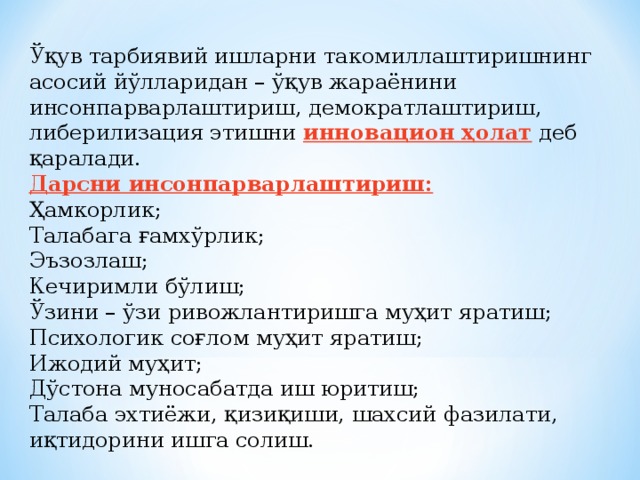 Ўқув тарбиявий ишларни такомиллаштиришнинг асосий йўлларидан – ўқув жараёнини инсонпарварлаштириш, демократлаштириш, либерилизация этишни инновацион ҳолат  деб қаралади. Дарсни инсонпарварлаштириш: Ҳамкорлик; Талабага ғамхўрлик; Эъзозлаш; Кечиримли бўлиш; Ўзини – ўзи ривожлантиришга муҳит яратиш; Психологик соғлом муҳит яратиш; Ижодий муҳит; Дўстона муносабатда иш юритиш; Талаба эхтиёжи, қизиқиши, шахсий фазилати, иқтидорини ишга солиш.