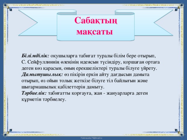 Сабақтың мақсаты   Білімділік: оқушыларға табиғат туралы білім бере отырып, С. Сейфуллиннің өлеңінің идеясын түсіндіру, қоршаған ортаға деген көз қарасын, оның ерекшеліктері туралы білуге үйрету.  Дамытушылық: өз пікірін еркін айту дағдысын дамыта отырып, өз ойын толық жеткізе білуге тіл байлығын және шығармашылық қабілеттерін дамыту.  Тәрбиелік: табиғатты қорғауға, жан - жануарларға деген құрметін тәрбиелеу.