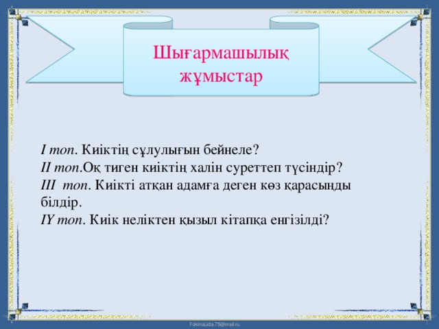 Шығармашылық жұмыстар  І топ . Киіктің сұлулығын бейнеле?  ІІ топ .Оқ тиген киіктің халін суреттеп түсіндір?  ІІІ топ . Киікті атқан адамға деген көз қарасыңды білдір. ІҮ топ . Киік неліктен қызыл кітапқа енгізілді?