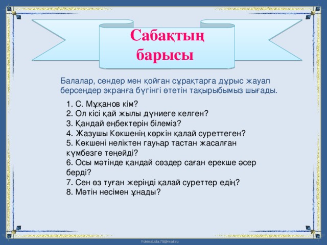 Сабақтың барысы  Балалар, сендер мен қойған сұрақтарға дұрыс жауап берсеңдер экранға бүгінгі өтетін тақырыбымыз шығады. 1. С. Мұқанов кім?  2. Ол кісі қай жылы дүниеге келген?  3. Қандай еңбектерін білеміз?  4. Жазушы Көкшенің көркін қалай суреттеген?  5. Көкшені неліктен гауһар тастан жасалған күмбезге теңейді?  6. Осы мәтінде қандай сөздер саған ерекше әсер берді?  7. Сен өз туған жеріңді қалай суреттер едің?  8. Мәтін несімен ұнады?