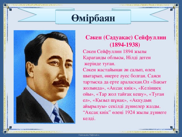 Өмірбаян Сәкен (Сәдуақас) Сейфуллин (1894-1938)  Сәкен Сейфуллин 1894 жылы Қарағанды облысы, Нілді деген  жерінде туған. Сәкен жастайынан ән салып, өлең шығарып, өнерге әуес болған. Саяси тартысқа да ерте араласқан.Ол «Бақыт жолында», «Ақсақ киік», «Келіншек ойы», «Тар жол тайғақ кешу», «Туған ел», «Қызыл шұнақ», «Аққудың айырылуы» секілді дүниелер жазды. “Ақсақ киік” өлеңі 1924 жылы дүниеге келді.