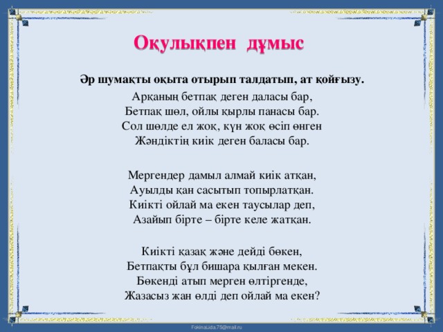 Оқулықпен дұмыс   Әр шумақты оқыта отырып талдатып, ат қойғызу. Арқаның бетпақ деген даласы бар,  Бетпақ шөл, ойлы қырлы панасы бар.  Сол шөлде ел жоқ, күн жоқ өсіп өнген  Жәндіктің киік деген баласы бар. Мергендер дамыл алмай киік атқан,  Ауылды қан сасытып топырлатқан.  Киікті ойлай ма екен таусылар деп,  Азайып бірте – бірте келе жатқан.   Киікті қазақ және дейді бөкен,  Бетпақты бұл бишара қылған мекен.  Бөкенді атып мерген өлтіргенде,  Жазасыз жан өлді деп ойлай ма екен?