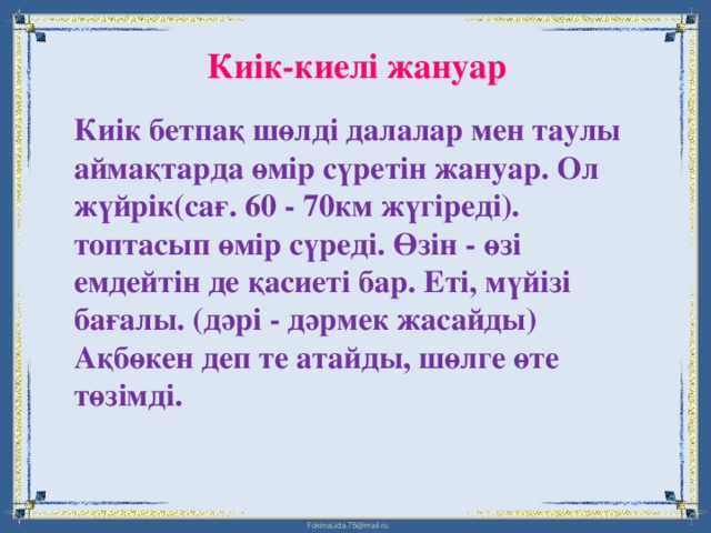 Киік-киелі жануар Киік бетпақ шөлді далалар мен таулы аймақтарда өмір сүретін жануар. Ол жүйрік(сағ. 60 - 70км жүгіреді). топтасып өмір сүреді. Өзін - өзі емдейтін де қасиеті бар. Еті, мүйізі бағалы. (дәрі - дәрмек жасайды) Ақбөкен деп те атайды, шөлге өте төзімді.