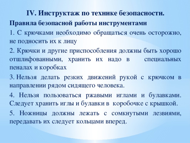 IV.  Инструктаж по технике безопасности. Правила безопасной работы инструментами 1. С крючками необходимо обращаться очень осторожно, не подносить их к лицу 2. Крючки и другие приспособления должны быть хорошо отшлифованными, хранить их надо в специальных пеналах и коробках 3. Нельзя делать резких движений рукой с крючком в направлении рядом сидящего человека. 4. Нельзя пользоваться ржавыми иглами и булавками. Следует хранить иглы и булавки в коробочке с крышкой. 5. Ножницы должны лежать с сомкнутыми лезвиями, передавать их следует кольцами вперед.