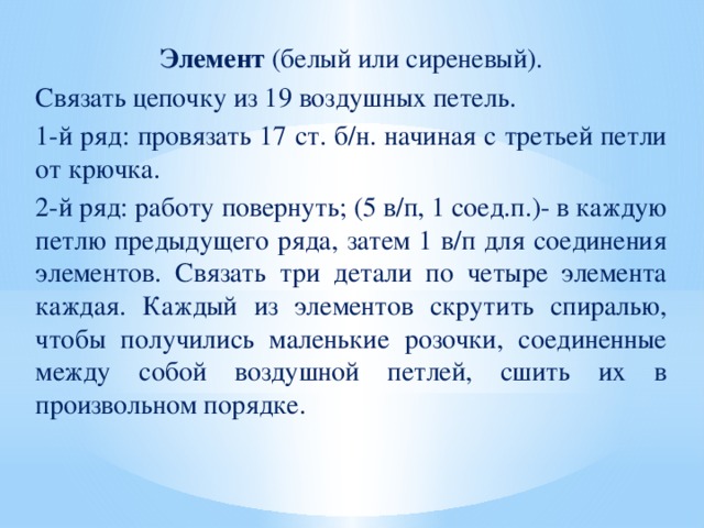 Элемент (белый или сиреневый). Связать цепочку из 19 воздушных петель. 1-й ряд: провязать 17 ст. б/н. начиная с третьей петли от крючка. 2-й ряд: работу повернуть; (5 в/п, 1 соед.п.)- в каждую петлю предыдущего ряда, затем 1 в/п для соединения элементов. Связать три детали по четыре элемента каждая. Каждый из элементов скрутить спиралью, чтобы получились маленькие розочки, соединенные между собой воздушной петлей, сшить их в произвольном порядке.