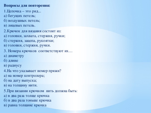 Вопросы для повторения: 1.Цепочка – это ряд...  а) бегущих петель;  б) воздушных петель;  в) лицевых петель. 2.Крючок для вязания состоит из:  а) головки, захвата, стержня, ручки;  б) стержня, зацепа, рукоятки;  в) головки, стержня, ручки. 3. Номера крючков соответствуют их…  a) диаметру  б) длине  в) радиусу 4.На что указывает номер пряжи?  а) на номер контролера;  б) на дату выпуска;  в) на толщину нити. 5.При вязании крючком нить должна быть:  а) в два раза толще крючка  б) в два раза тоньше крючка  в) равна толщине крючка