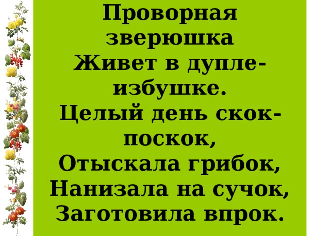 Проворная зверюшка  Живет в дупле-избушке.  Целый день скок-поскок,  Отыскала грибок,  Нанизала на сучок,  Заготовила впрок.