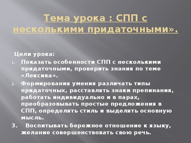 Тема урока : СПП с несколькими придаточными». Цели урока: Показать особенности СПП с несколькими придаточными, проверить знания по теме «Лексика». Формирования умения различать типы придаточных, расставлять знаки препинания, работать индивидуально и в парах, преобразовывать простые предложения в СПП, определять стиль и выделять основную мысль. 3. Воспитывать бережное отношение к языку, желание совершенствовать свою речь.