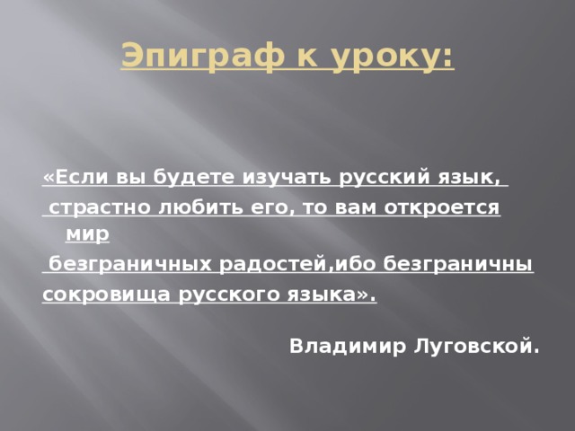 Эпиграф к уроку:   «Если вы будете изучать русский язык,  страстно любить его, то вам откроется мир  безграничных радостей,ибо безграничны сокровища русского языка».  Владимир Луговской.