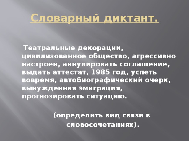 Словарный диктант.   Театральные декорации, цивилизованное общество, агрессивно настроен, аннулировать соглашение, выдать аттестат, 1985 год, успеть вовремя, автобиографический очерк, вынужденная эмиграция, прогнозировать ситуацию.   (определить вид связи в  словосочетаниях).