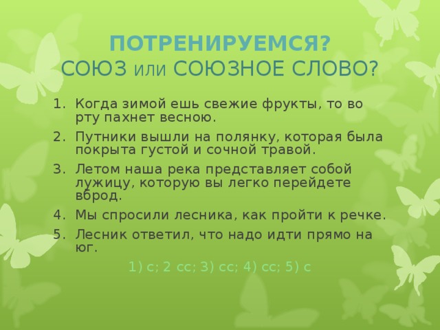 ПОТРЕНИРУЕМСЯ?  СОЮЗ ИЛИ СОЮЗНОЕ СЛОВО? Когда зимой ешь свежие фрукты, то во рту пахнет весною. Путники вышли на полянку, которая была покрыта густой и сочной травой. Летом наша река представляет собой лужицу, которую вы легко перейдете вброд. Мы спросили лесника, как пройти к речке. Лесник ответил, что надо идти прямо на юг. 1) с; 2 сс; 3) сс; 4) сс; 5) с