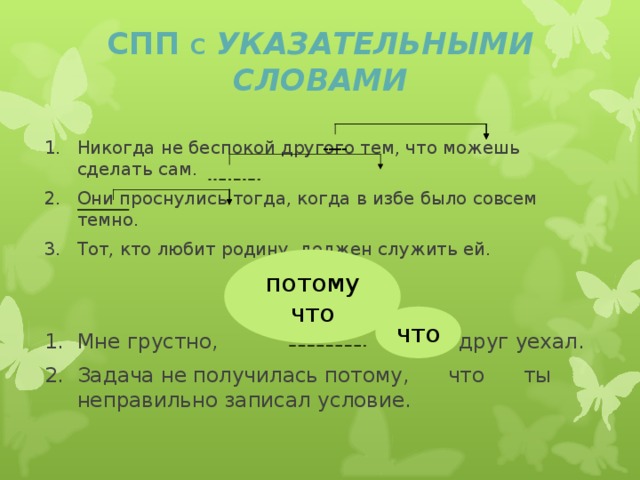 СПП С УКАЗАТЕЛЬНЫМИ СЛОВАМИ Никогда не беспокой другого тем, что можешь сделать сам. Они проснулись тогда, когда в избе было совсем темно. Тот, кто любит родину, должен служить ей. СРАВНИ: Мне грустно, друг уехал. Задача не получилась потому, что ты неправильно записал условие. --- --- потому что что