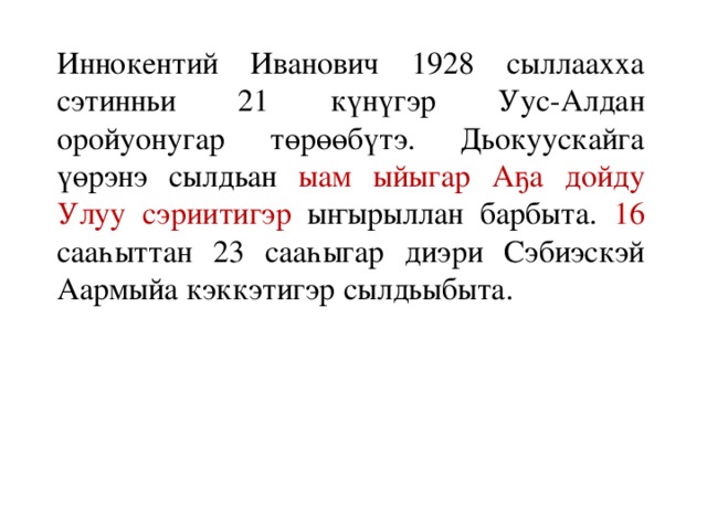 Иннокентий Иванович 1928 сыллаахха сэтинньи 21 күнүгэр Уус-Алдан оройуонугар төрөөбүтэ. Дьокуускайга үөрэнэ сылдьан ыам ыйыгар  Аҕа дойду Улуу сэриитигэр ыҥырыллан барбыта. 16 сааһыттан 23 сааһыгар диэри Сэбиэскэй Аармыйа кэккэтигэр сылдьыбыта.