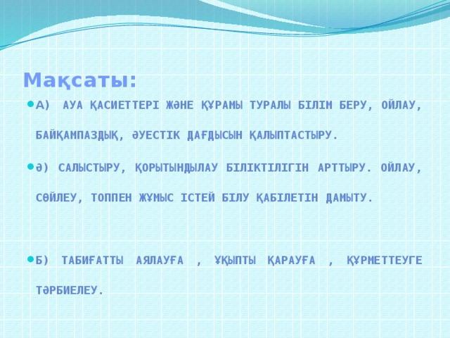 Мақсаты: а) Ауа қасиеттері және құрамы туралы білім беру, ойлау, байқампаздық, әуестік дағдысын қалыптастыру. ә) Салыстыру, қорытындылау біліктілігін арттыру. Ойлау, сөйлеу, топпен жұмыс істей білу қабілетін дамыту. б) Табиғатты аялауға , ұқыпты қарауға , құрметтеуге тәрбиелеу.