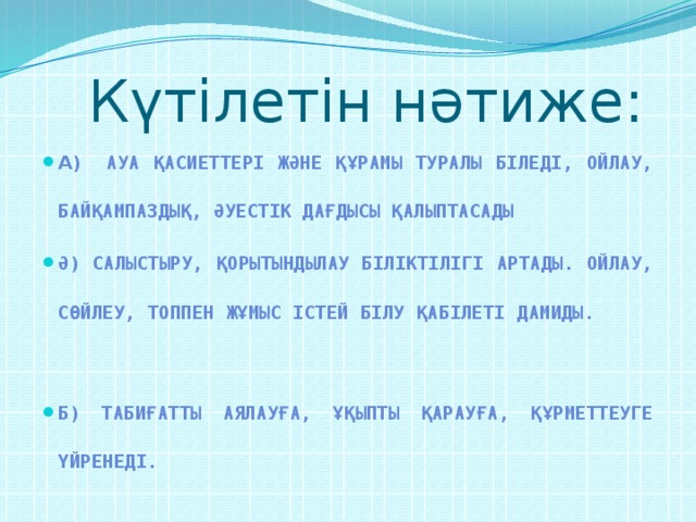 Күтілетін нәтиже: а) Ауа қасиеттері және құрамы туралы біледі, ойлау, байқампаздық, әуестік дағдысы қалыптасады ә) Салыстыру, қорытындылау біліктілігі артады. Ойлау, сөйлеу, топпен жұмыс істей білу қабілеті дамиды. б) Табиғатты аялауға, ұқыпты қарауға, құрметтеуге үйренеді.