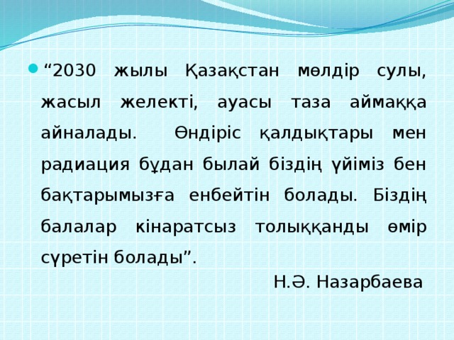 “ 2030 жылы Қазақстан мөлдір сулы, жасыл желекті, ауасы таза аймаққа айналады. Өндіріс қалдықтары мен радиация бұдан былай біздің үйіміз бен бақтарымызға енбейтін болады. Біздің балалар кінаратсыз толыққанды өмір сүретін болады”.