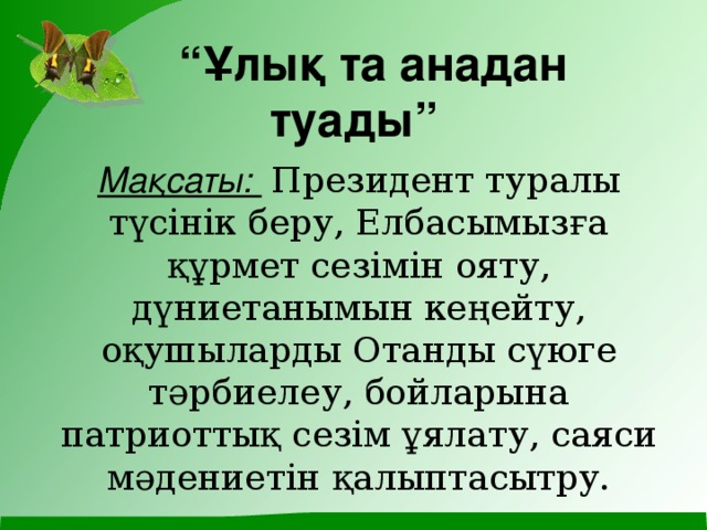 “ Ұлық та анадан туады” Мақсаты:  Президент туралы түсінік беру, Елбасымызға құрмет сезімін ояту, дүниетанымын кеңейту, оқушыларды Отанды сүюге тәрбиелеу, бойларына патриоттық сезім ұялату, саяси мәдениетін қалыптасытру.