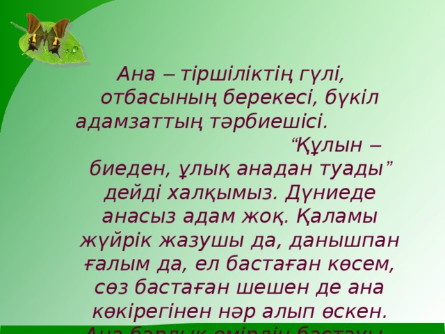 Ана – тіршіліктің гүлі, отбасының берекесі, бүкіл адамзаттың тәрбиешісі. “ Құлын – биеден, ұлық анадан туады ” дейді халқымыз. Дүниеде анасыз адам жоқ. Қаламы жүйрік жазушы да, данышпан ғалым да, ел бастаған көсем, сөз бастаған шешен де ана көкірегінен нәр алып өскен. Ана барлық өмірдің бастауы.